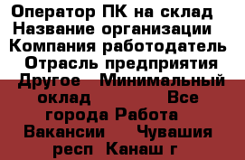 Оператор ПК на склад › Название организации ­ Компания-работодатель › Отрасль предприятия ­ Другое › Минимальный оклад ­ 28 000 - Все города Работа » Вакансии   . Чувашия респ.,Канаш г.